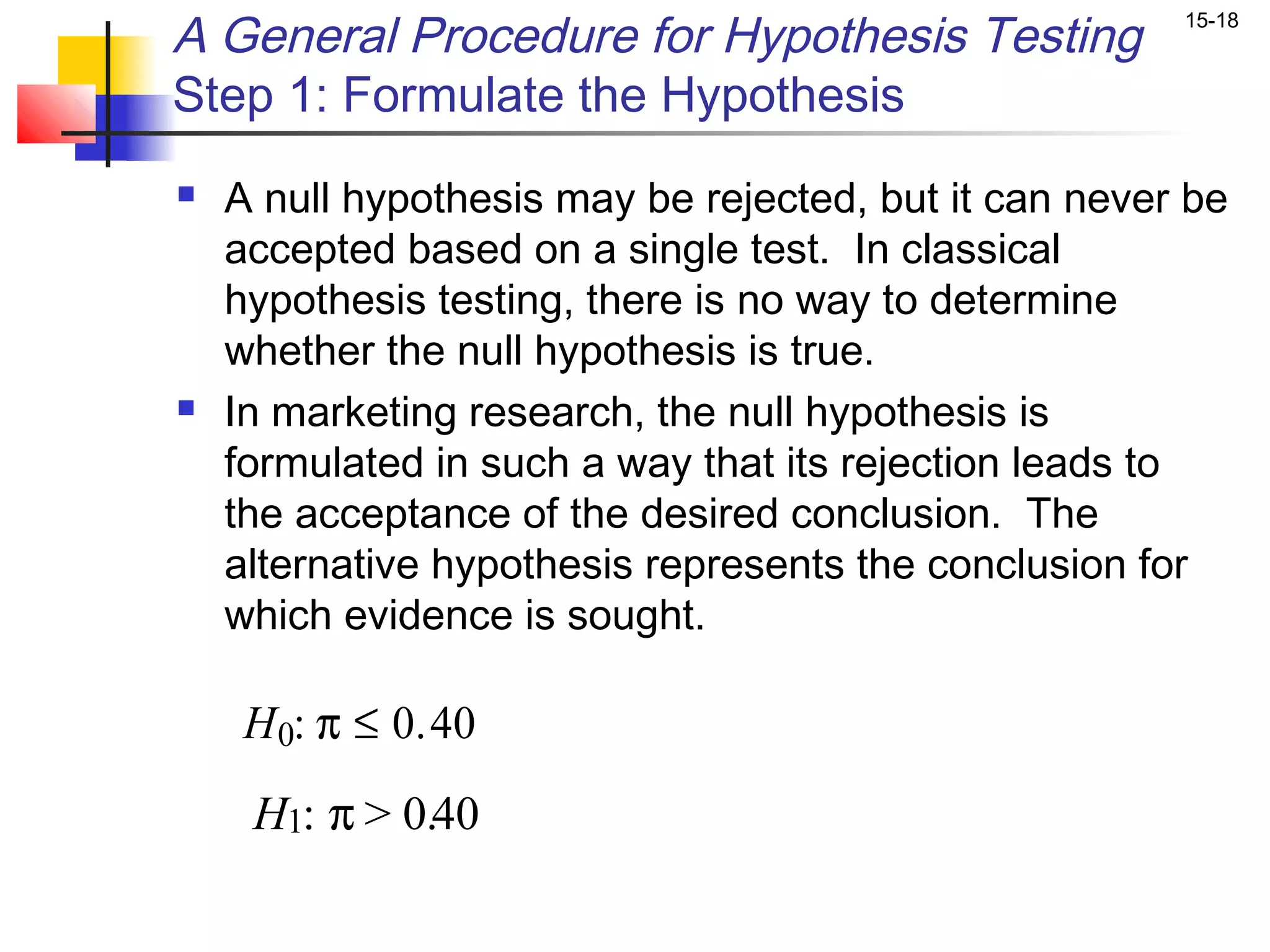 A General Procedure for Hypothesis Testing             15-18


Step 1: Formulate the Hypothesis
   A null hypothesis may be rejected, but it can never be
    accepted based on a single test. In classical
    hypothesis testing, there is no way to determine
    whether the null hypothesis is true.
   In marketing research, the null hypothesis is
    formulated in such a way that its rejection leads to
    the acceptance of the desired conclusion. The
    alternative hypothesis represents the conclusion for
    which evidence is sought.

     H 0: π ≤ 0.40
     H1: π > 0.40
 
