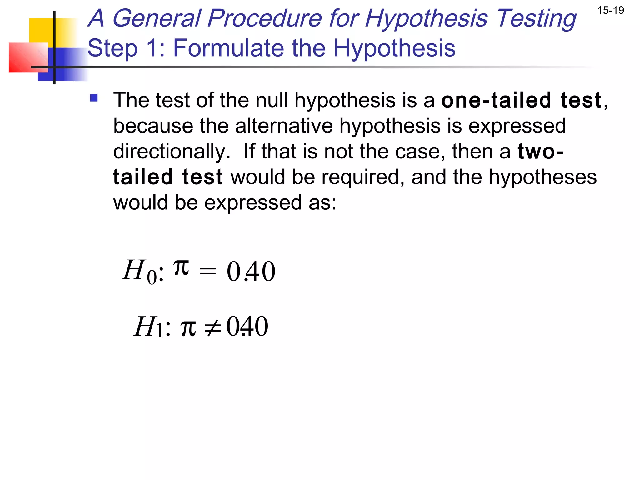 A General Procedure for Hypothesis Testing             15-19


Step 1: Formulate the Hypothesis
   The test of the null hypothesis is a one-tailed test,
    because the alternative hypothesis is expressed
    directionally. If that is not the case, then a two-
    tailed test would be required, and the hypotheses
    would be expressed as:


     H 0: π = 0.40
      H1: π ≠ 0. 0
               4
 