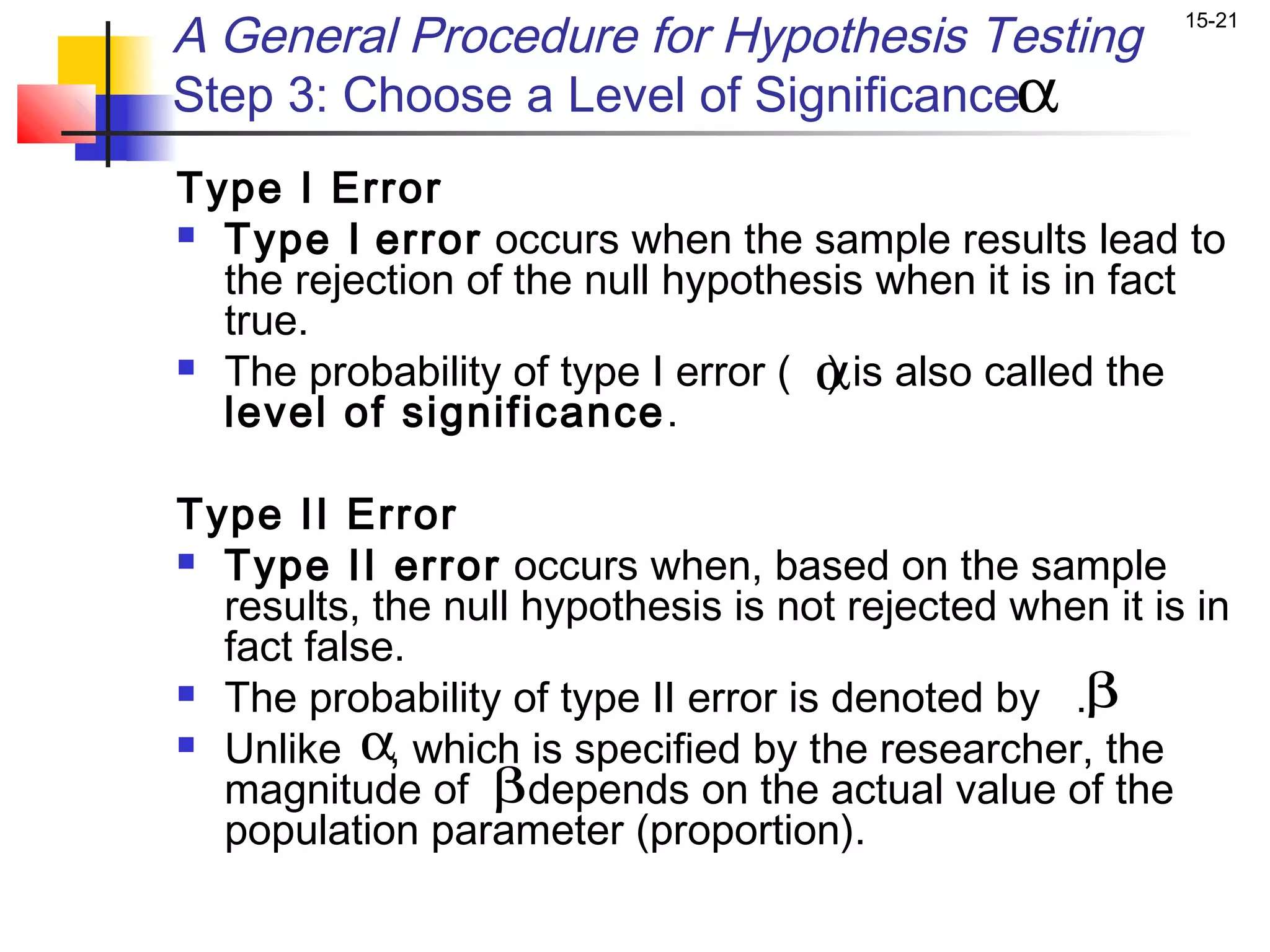 A General Procedure for Hypothesis Testing               15-21


Step 3: Choose a Level of Significanceα
Type I Error
 Type I error occurs when the sample results lead to
  the rejection of the null hypothesis when it is in fact
  true.
                                    α
 The probability of type I error ( ) is also called the
  level of significance .

Type II Error
 Type II error occurs when, based on the sample
  results, the null hypothesis is not rejected when it is in
  fact false.
 The probability of type II error is denoted by .β

 Unlike α which is specified by the researcher, the
            ,
  magnitude of βdepends on the actual value of the
  population parameter (proportion).
 