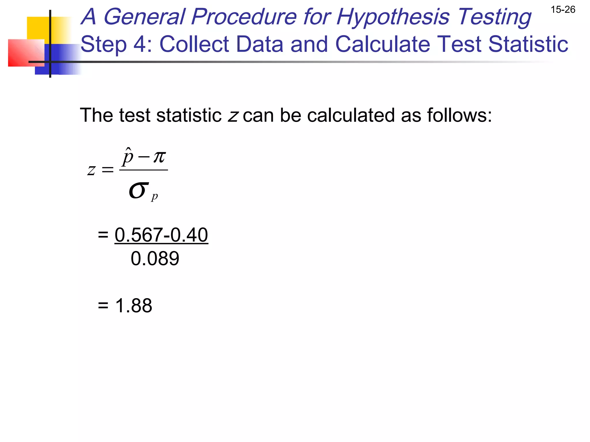 A General Procedure for Hypothesis Testing           15-26


Step 4: Collect Data and Calculate Test Statistic


The test statistic z can be calculated as follows:

     p −π
     ˆ
z=
     σ   p


  = 0.567-0.40
      0.089

  = 1.88
 