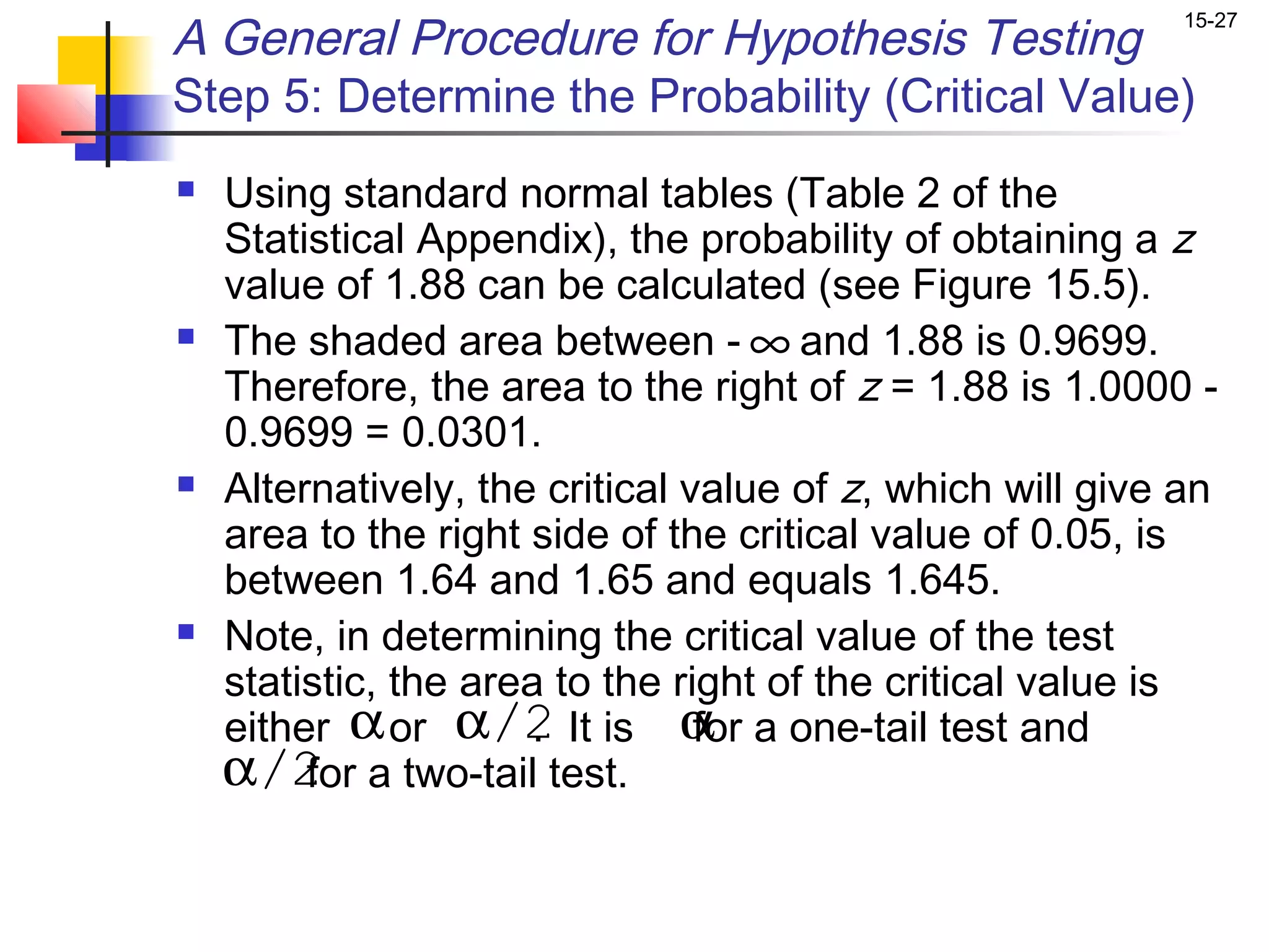 A General Procedure for Hypothesis Testing
                                                           15-27



Step 5: Determine the Probability (Critical Value)
   Using standard normal tables (Table 2 of the
    Statistical Appendix), the probability of obtaining a z
    value of 1.88 can be calculated (see Figure 15.5).
   The shaded area between - ∞ and 1.88 is 0.9699.
    Therefore, the area to the right of z = 1.88 is 1.0000 -
    0.9699 = 0.0301.
   Alternatively, the critical value of z, which will give an
    area to the right side of the critical value of 0.05, is
    between 1.64 and 1.65 and equals 1.645.
   Note, in determining the critical value of the test
    statistic, the area to the right of the critical value is
    either α or α/2 It is α a one-tail test and
                       .         for
    α/2 a two-tail test.
         for
 