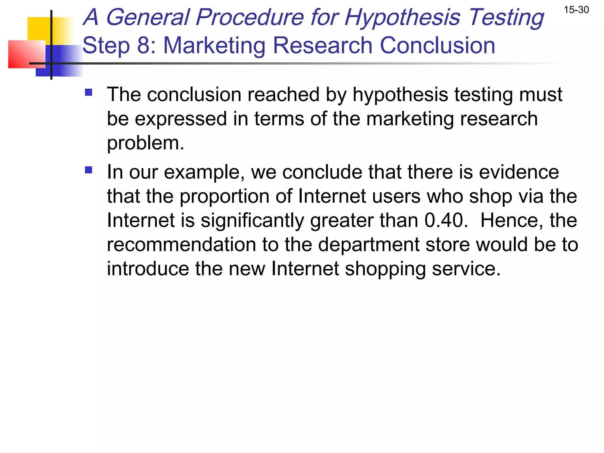 A General Procedure for Hypothesis Testing               15-30


Step 8: Marketing Research Conclusion
   The conclusion reached by hypothesis testing must
    be expressed in terms of the marketing research
    problem.
   In our example, we conclude that there is evidence
    that the proportion of Internet users who shop via the
    Internet is significantly greater than 0.40. Hence, the
    recommendation to the department store would be to
    introduce the new Internet shopping service.
 