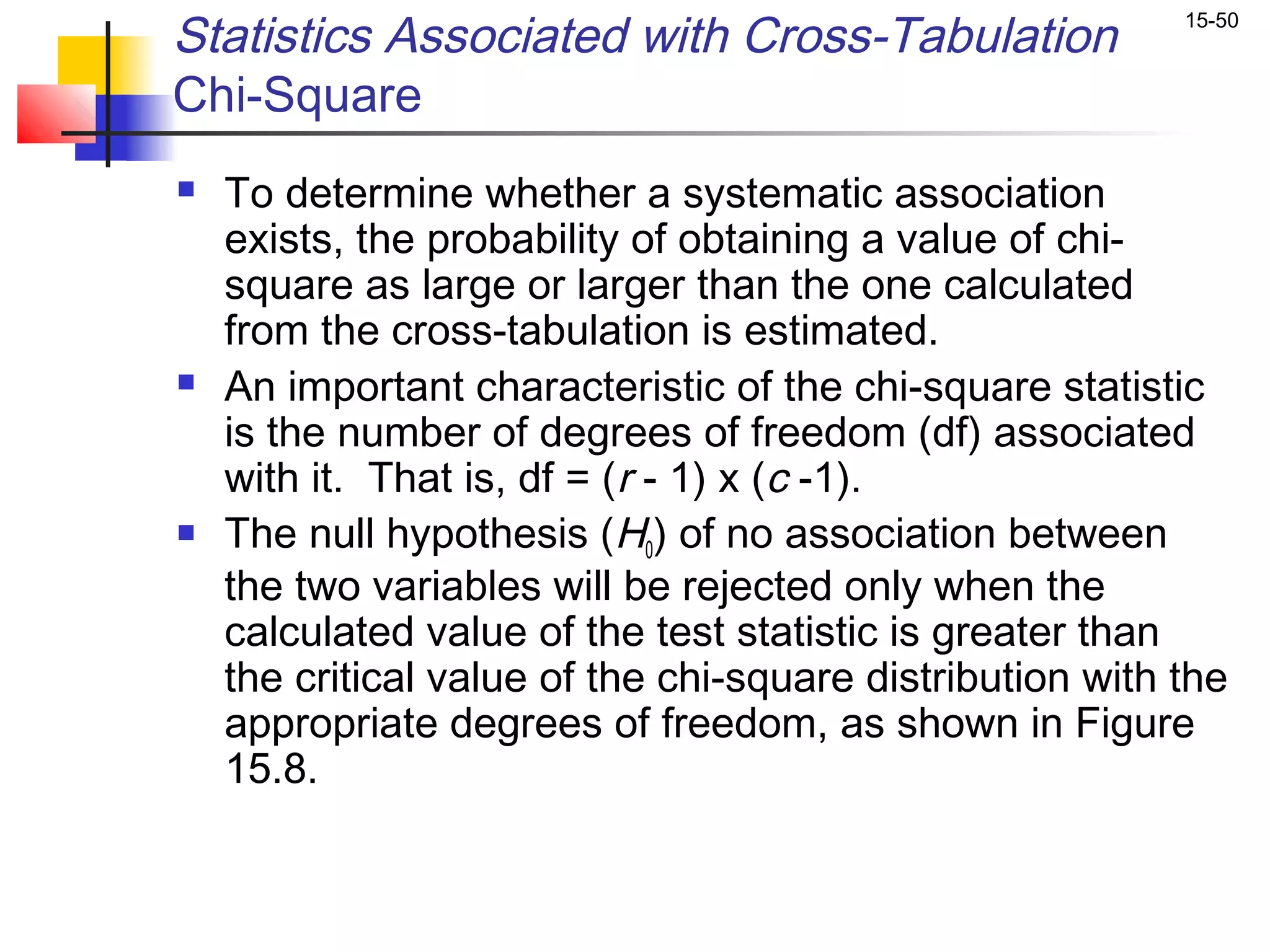 Statistics Associated with Cross-Tabulation                15-50


Chi-Square
   To determine whether a systematic association
    exists, the probability of obtaining a value of chi-
    square as large or larger than the one calculated
    from the cross-tabulation is estimated.
   An important characteristic of the chi-square statistic
    is the number of degrees of freedom (df) associated
    with it. That is, df = (r - 1) x (c -1).
   The null hypothesis (H0) of no association between
    the two variables will be rejected only when the
    calculated value of the test statistic is greater than
    the critical value of the chi-square distribution with the
    appropriate degrees of freedom, as shown in Figure
    15.8.
 