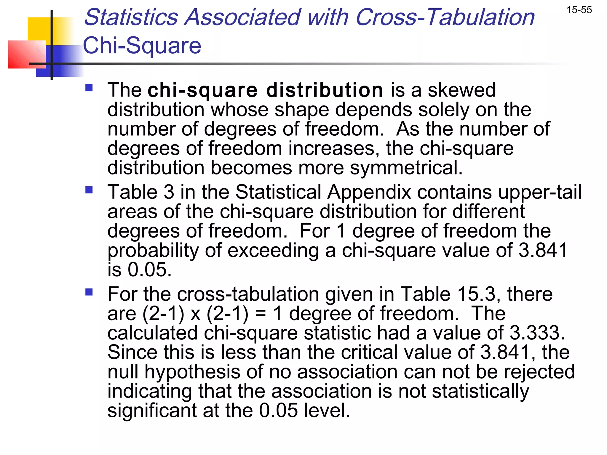 Statistics Associated with Cross-Tabulation               15-55


Chi-Square
   The chi-square distribution is a skewed
    distribution whose shape depends solely on the
    number of degrees of freedom. As the number of
    degrees of freedom increases, the chi-square
    distribution becomes more symmetrical.
   Table 3 in the Statistical Appendix contains upper-tail
    areas of the chi-square distribution for different
    degrees of freedom. For 1 degree of freedom the
    probability of exceeding a chi-square value of 3.841
    is 0.05.
   For the cross-tabulation given in Table 15.3, there
    are (2-1) x (2-1) = 1 degree of freedom. The
    calculated chi-square statistic had a value of 3.333.
    Since this is less than the critical value of 3.841, the
    null hypothesis of no association can not be rejected
    indicating that the association is not statistically
    significant at the 0.05 level.
 