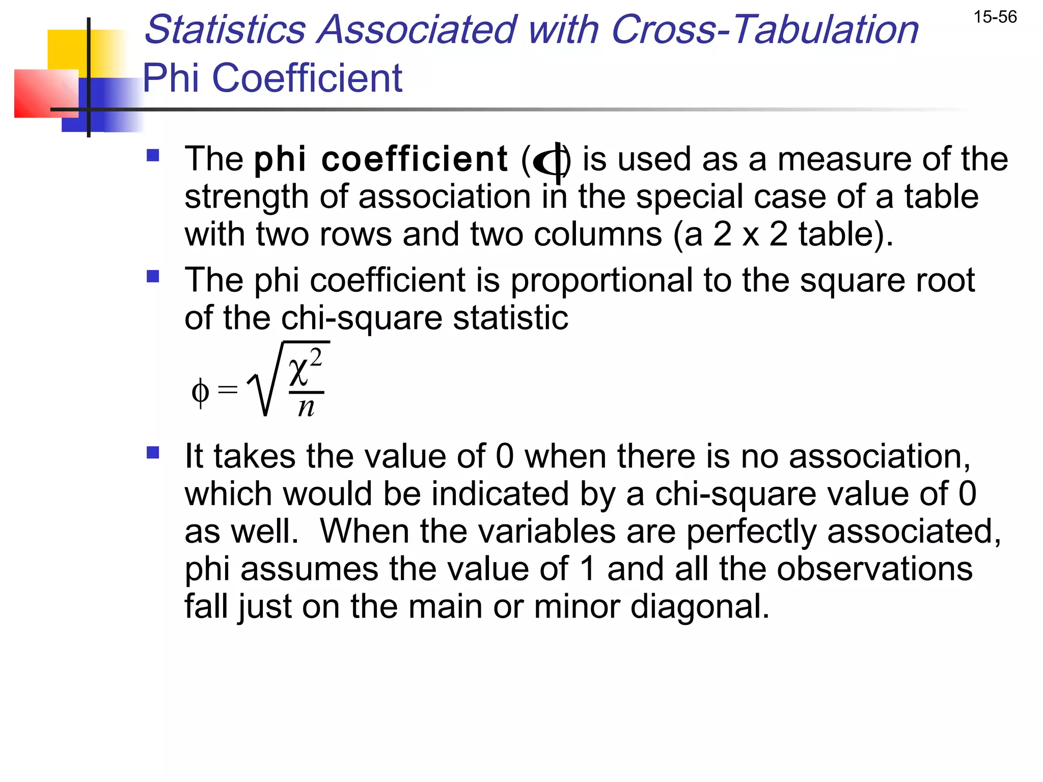 Statistics Associated with Cross-Tabulation            15-56


Phi Coefficient
   The phi coefficient (φis used as a measure of the
                               )
    strength of association in the special case of a table
    with two rows and two columns (a 2 x 2 table).
   The phi coefficient is proportional to the square root
    of the chi-square statistic
             χ2
     φ=       n
   It takes the value of 0 when there is no association,
    which would be indicated by a chi-square value of 0
    as well. When the variables are perfectly associated,
    phi assumes the value of 1 and all the observations
    fall just on the main or minor diagonal.
 