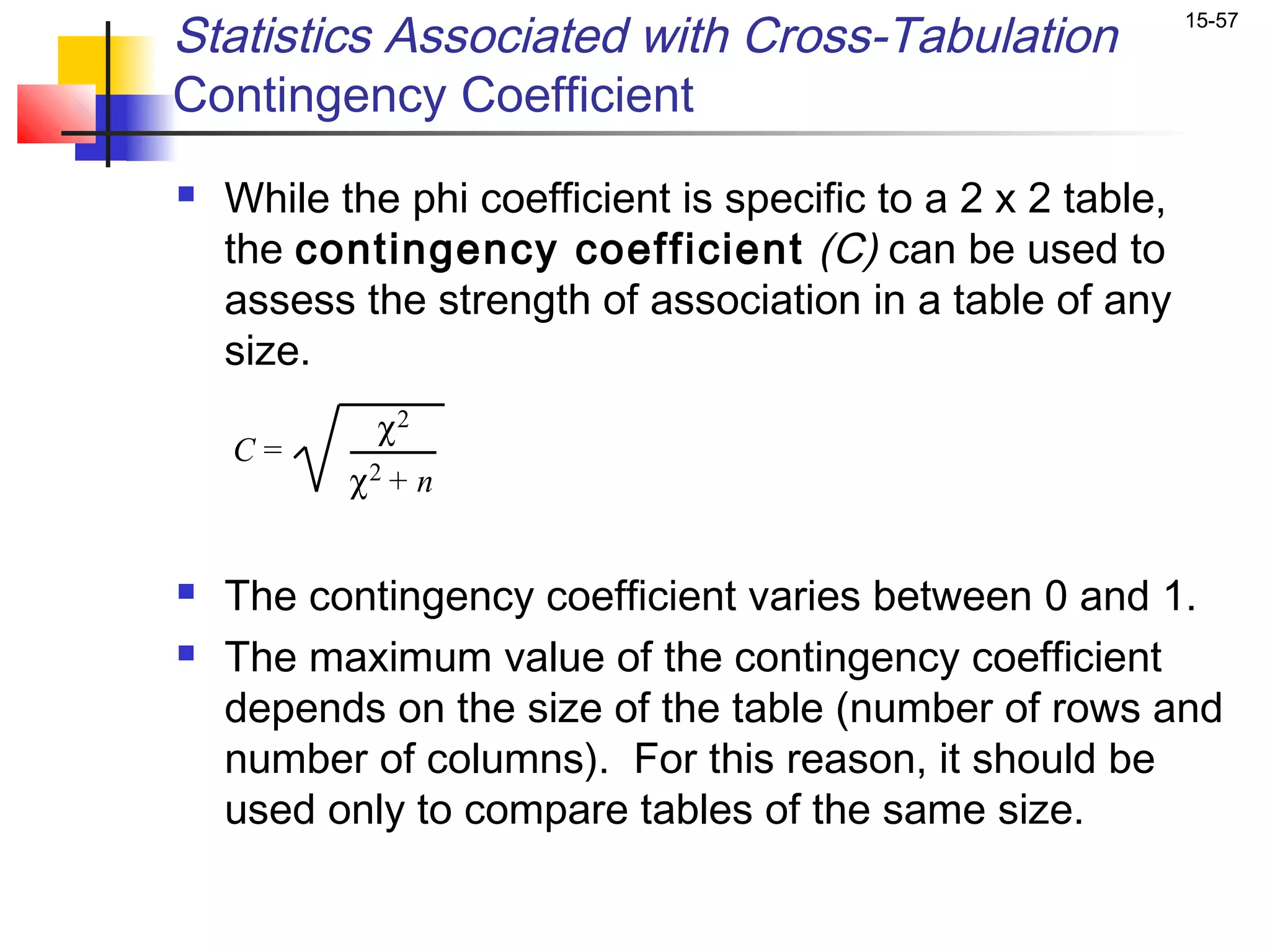 Statistics Associated with Cross-Tabulation                   15-57


Contingency Coefficient
   While the phi coefficient is specific to a 2 x 2 table,
    the contingency coefficient (C) can be used to
    assess the strength of association in a table of any
    size.
             χ2
    C=
           χ2 + n


   The contingency coefficient varies between 0 and 1.
   The maximum value of the contingency coefficient
    depends on the size of the table (number of rows and
    number of columns). For this reason, it should be
    used only to compare tables of the same size.
 