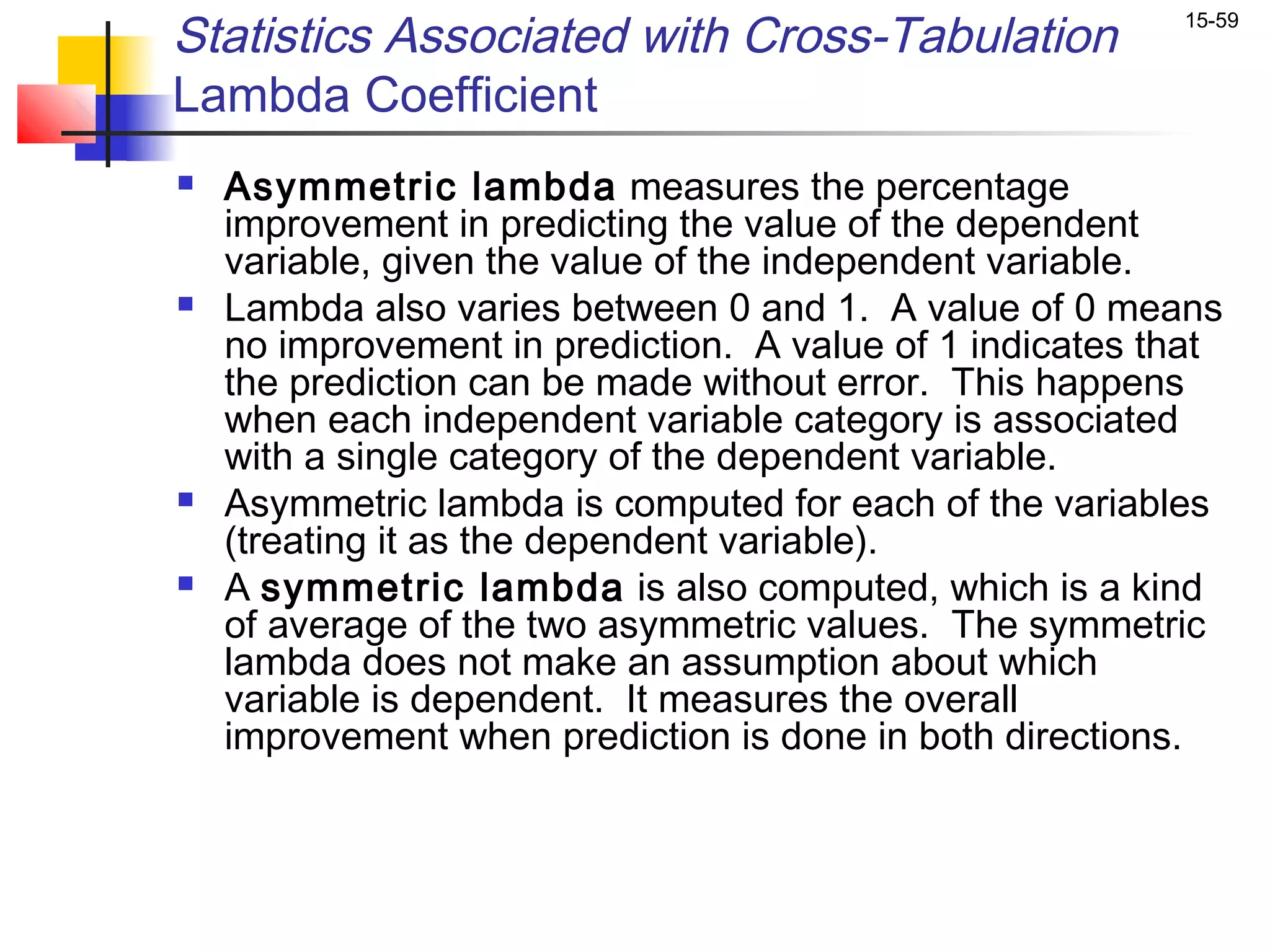Statistics Associated with Cross-Tabulation               15-59


Lambda Coefficient
   Asymmetric lambda measures the percentage
    improvement in predicting the value of the dependent
    variable, given the value of the independent variable.
   Lambda also varies between 0 and 1. A value of 0 means
    no improvement in prediction. A value of 1 indicates that
    the prediction can be made without error. This happens
    when each independent variable category is associated
    with a single category of the dependent variable.
   Asymmetric lambda is computed for each of the variables
    (treating it as the dependent variable).
   A symmetric lambda is also computed, which is a kind
    of average of the two asymmetric values. The symmetric
    lambda does not make an assumption about which
    variable is dependent. It measures the overall
    improvement when prediction is done in both directions.
 