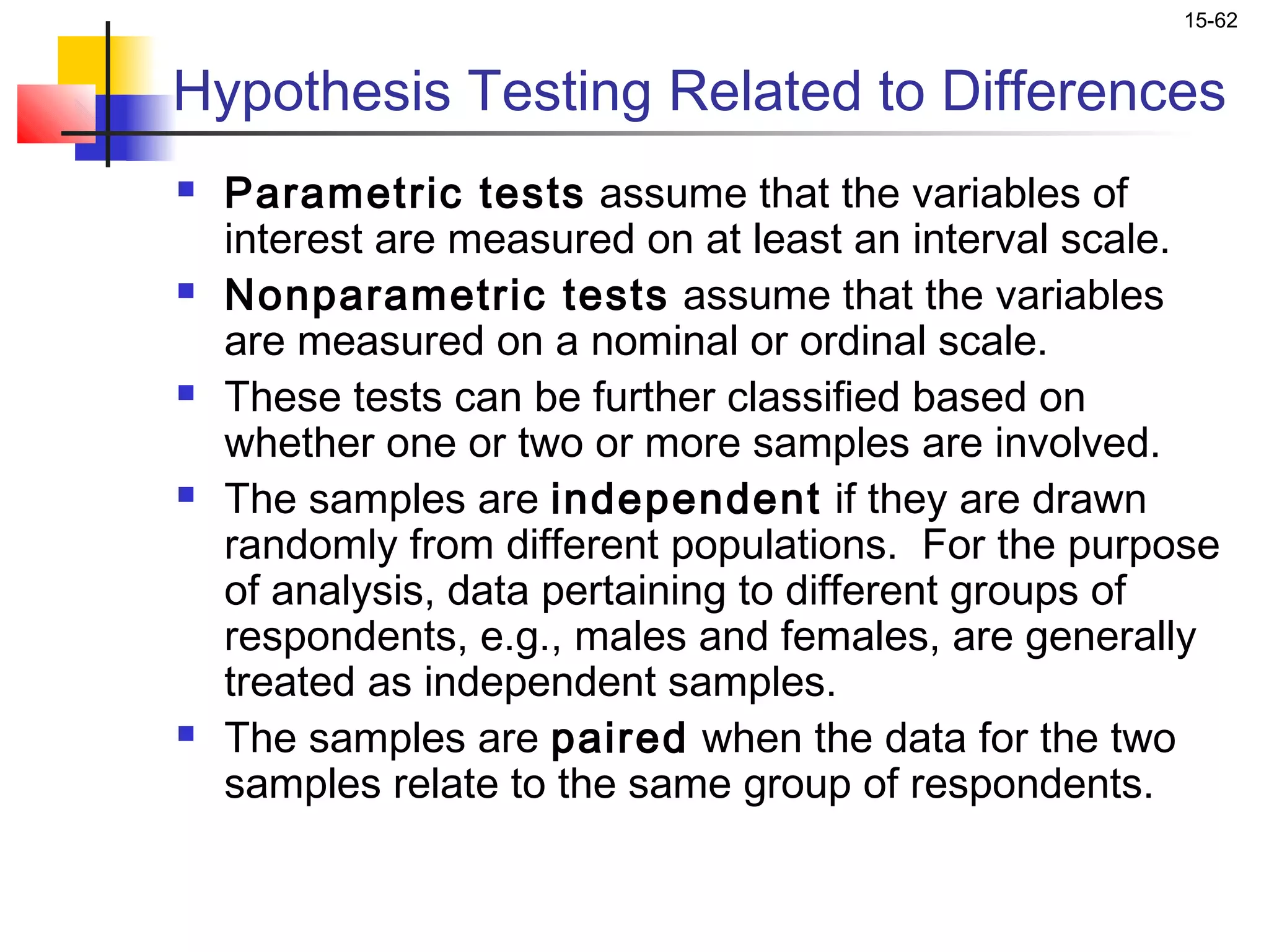 15-62


Hypothesis Testing Related to Differences
   Parametric tests assume that the variables of
    interest are measured on at least an interval scale.
   Nonparametric tests assume that the variables
    are measured on a nominal or ordinal scale.
   These tests can be further classified based on
    whether one or two or more samples are involved.
   The samples are independent if they are drawn
    randomly from different populations. For the purpose
    of analysis, data pertaining to different groups of
    respondents, e.g., males and females, are generally
    treated as independent samples.
   The samples are paired when the data for the two
    samples relate to the same group of respondents.
 