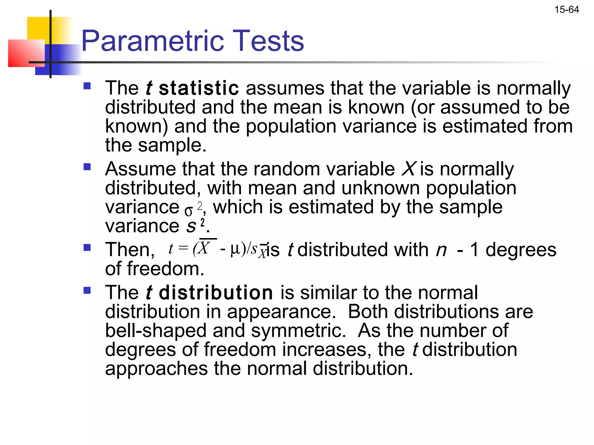 15-64


Parametric Tests
   The t statistic assumes that the variable is normally
    distributed and the mean is known (or assumed to be
    known) and the population variance is estimated from
    the sample.
   Assume that the random variable X is normally
    distributed, with mean and unknown population
    variance σ 2, which is estimated by the sample
    variance s 2 .
   Then, t = (X - µ)/s Xis t distributed with n - 1 degrees
    of freedom.
   The t distribution is similar to the normal
    distribution in appearance. Both distributions are
    bell-shaped and symmetric. As the number of
    degrees of freedom increases, the t distribution
    approaches the normal distribution.
 