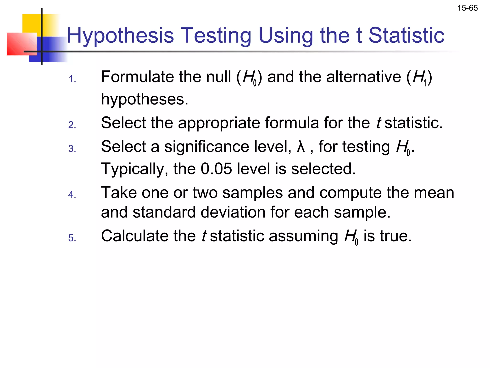 15-65


Hypothesis Testing Using the t Statistic
1.   Formulate the null (H0 ) and the alternative (H1 )
     hypotheses.
2.   Select the appropriate formula for the t statistic.
3.   Select a significance level, λ , for testing H0 .
     Typically, the 0.05 level is selected.
4.   Take one or two samples and compute the mean
     and standard deviation for each sample.
5.   Calculate the t statistic assuming H0 is true.
 