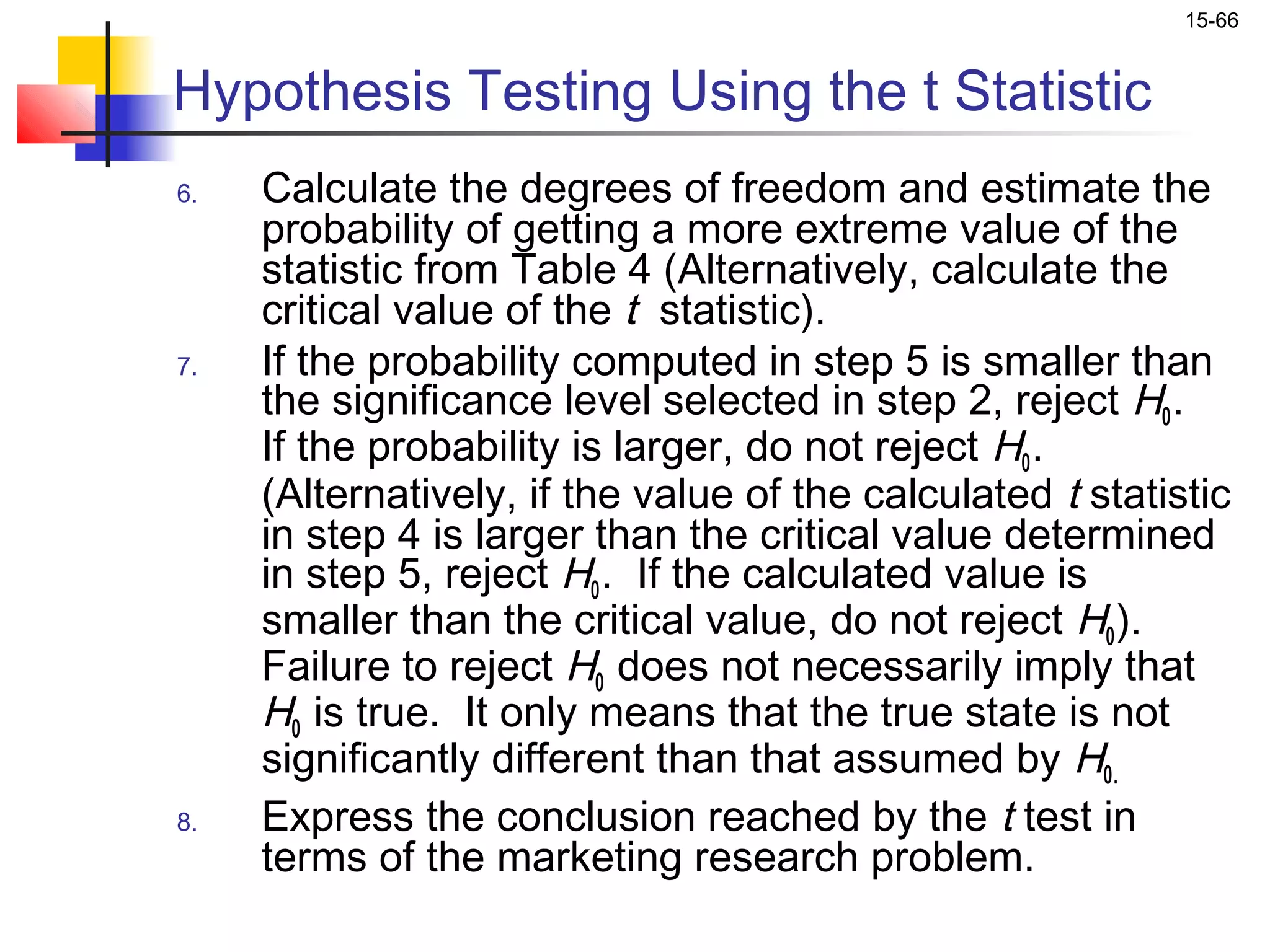 15-66


Hypothesis Testing Using the t Statistic
6.   Calculate the degrees of freedom and estimate the
     probability of getting a more extreme value of the
     statistic from Table 4 (Alternatively, calculate the
     critical value of the t statistic).
7.   If the probability computed in step 5 is smaller than
     the significance level selected in step 2, reject H0 .
     If the probability is larger, do not reject H0 .
     (Alternatively, if the value of the calculated t statistic
     in step 4 is larger than the critical value determined
     in step 5, reject H0 . If the calculated value is
     smaller than the critical value, do not reject H0 ).
     Failure to reject H0 does not necessarily imply that
     H0 is true. It only means that the true state is not
     significantly different than that assumed by H0.
8.   Express the conclusion reached by the t test in
     terms of the marketing research problem.
 