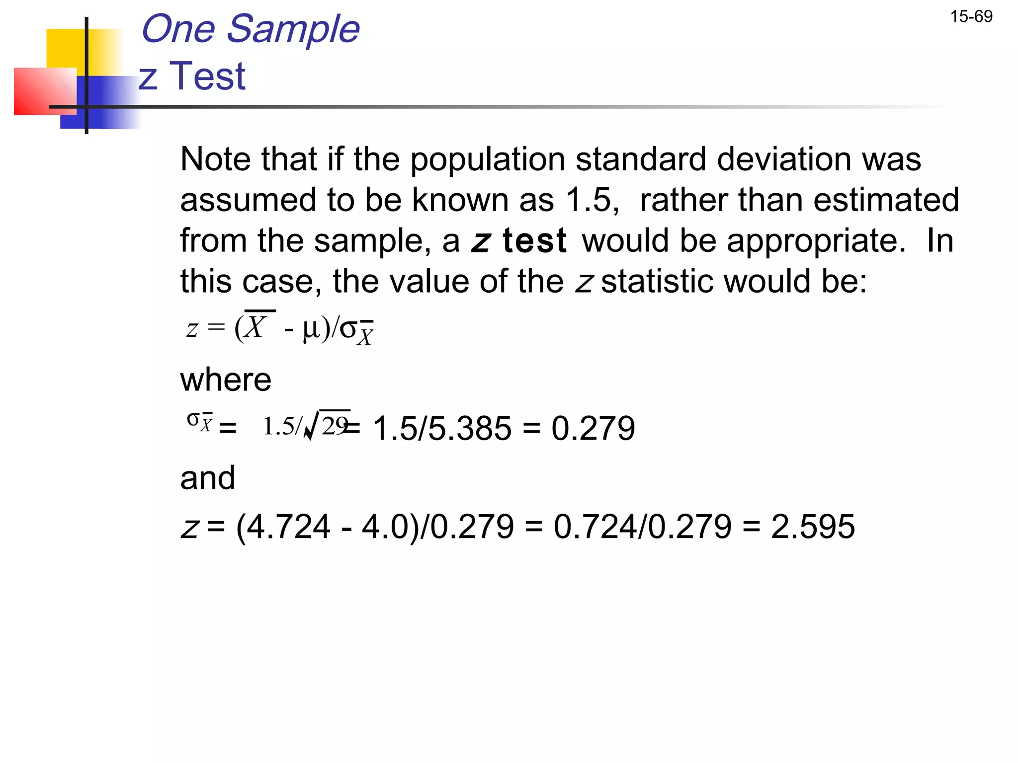 One Sample                                        15-69


z Test

 Note that if the population standard deviation was
 assumed to be known as 1.5, rather than estimated
 from the sample, a z test would be appropriate. In
 this case, the value of the z statistic would be:
  z = (X - µ)/σX
 where
 σX
    = 1.5/ 29 1.5/5.385 = 0.279
            =
 and
 z = (4.724 - 4.0)/0.279 = 0.724/0.279 = 2.595
 