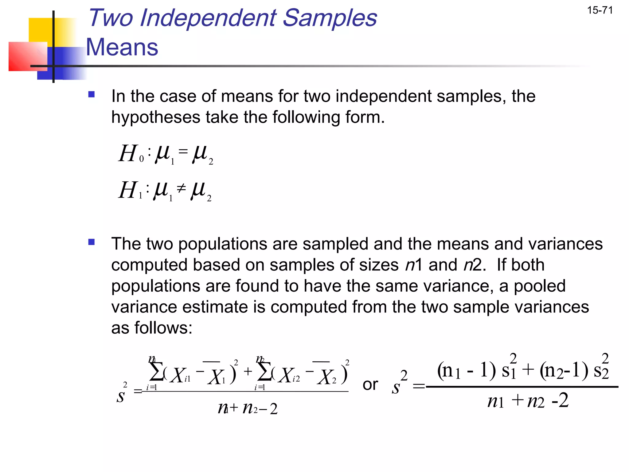 Two Independent Samples                                                                        15-71


Means
   In the case of means for two independent samples, the
    hypotheses take the following form.

    H :µ = µ
         0          1            2


    H :µ ≠ µ
         1          1            2



   The two populations are sampled and the means and variances
    computed based on samples of sizes n1 and n2. If both
    populations are found to have the same variance, a pooled
    variance estimate is computed from the two sample variances
    as follows:
             n1                              n2                                    2              2
             ∑( X                X ) + ∑( X
                                         2                        2
                             −                           −
     2
                        i1           1              i2       X ) or s2 = (n 1 - 1)
                                                              2
                                                                                  s1 +   (n 2-1) s2
    s    =   i =1                            i =1

                                  n+ n − 2
                                     1       2
                                                                                 n1 + n2 -2
 