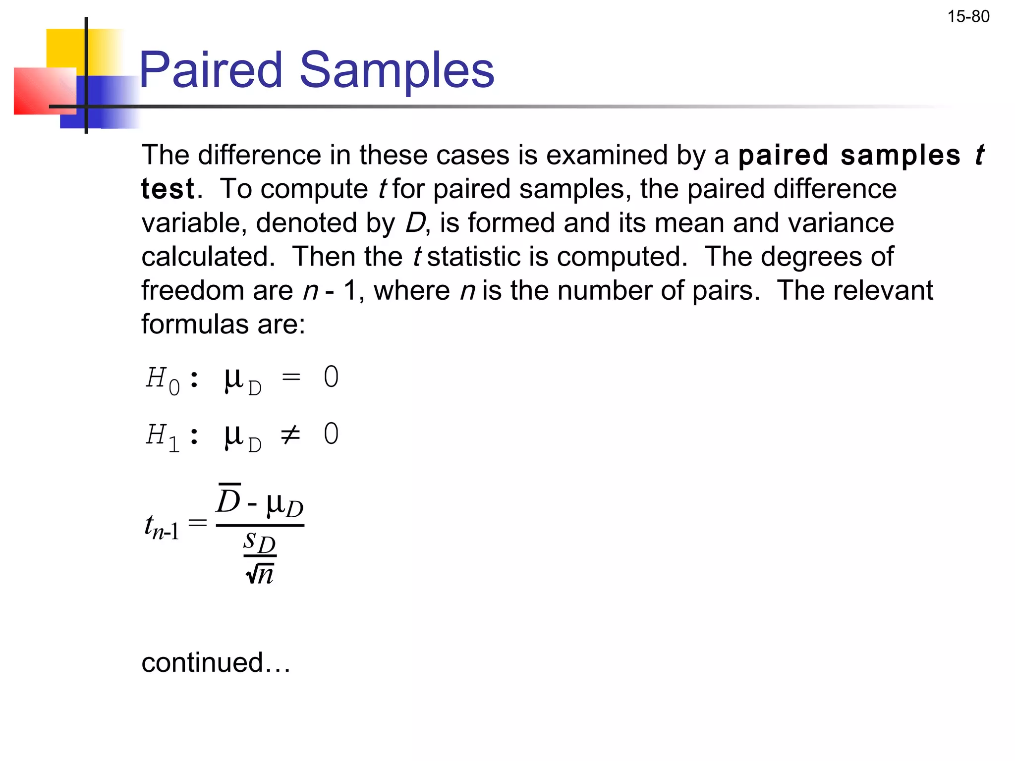 15-80


Paired Samples
The difference in these cases is examined by a paired samples t
test. To compute t for paired samples, the paired difference
variable, denoted by D, is formed and its mean and variance
calculated. Then the t statistic is computed. The degrees of
freedom are n - 1, where n is the number of pairs. The relevant
formulas are:
H0: µ D = 0
H1: µ D ≠ 0

      D - µD
tn-1 = s
         D
         n

continued…
 