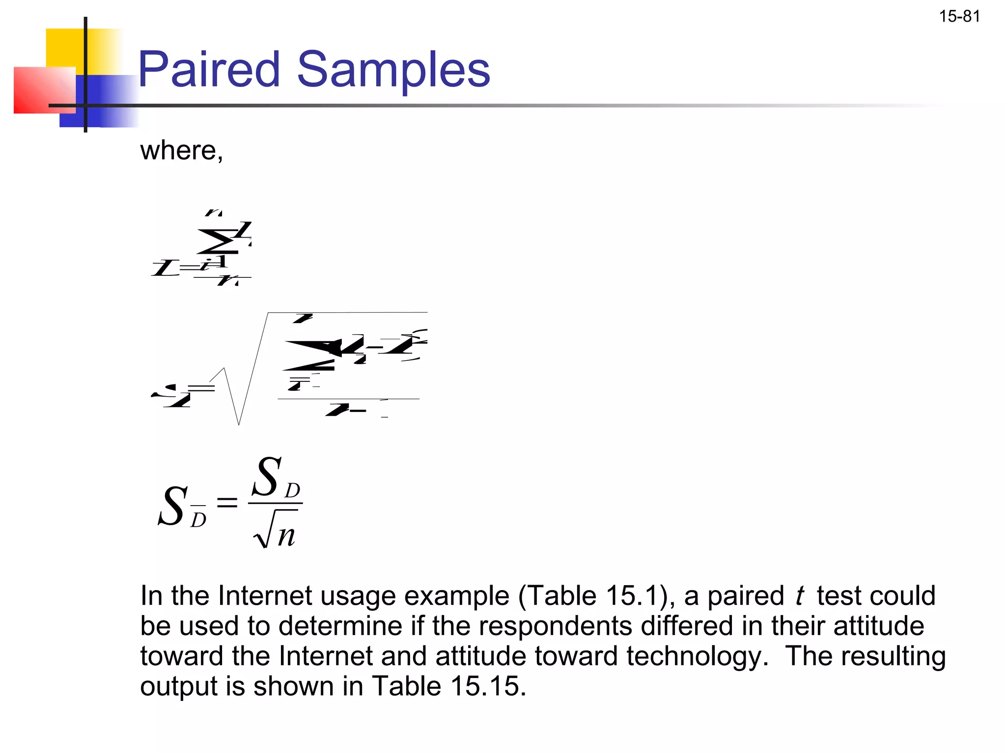 15-81


Paired Samples
where,

     n

    Σ
    i
    =1
      Di
D n
=
             n

             Σ
             =
             1
             i
                  -2
                 (D
                 D
                 i )
s
D=
                 n
                 -1

         S
 SD =      n
             D



In the Internet usage example (Table 15.1), a paired t test could
be used to determine if the respondents differed in their attitude
toward the Internet and attitude toward technology. The resulting
output is shown in Table 15.15.
 