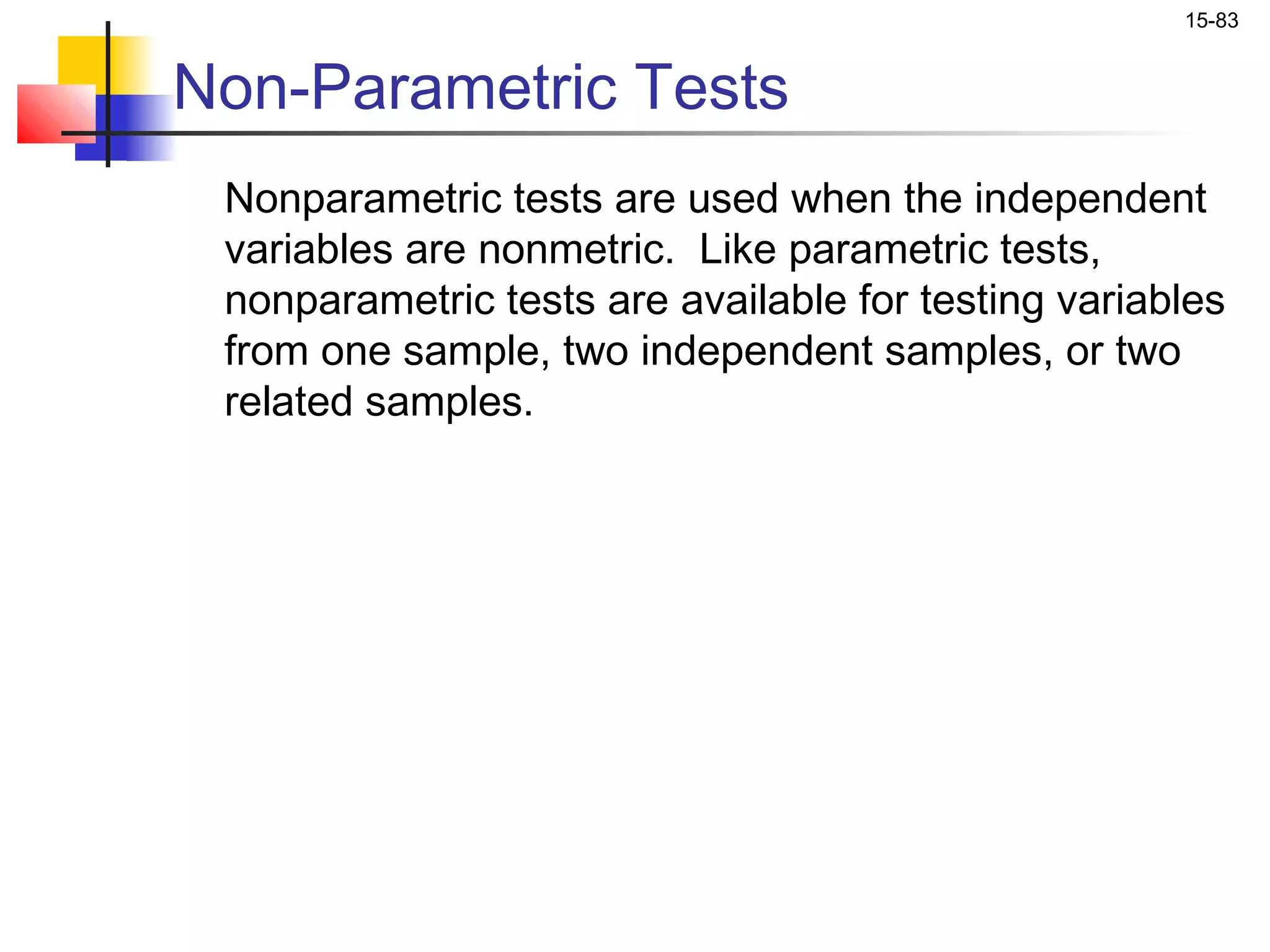 15-83


Non-Parametric Tests
 Nonparametric tests are used when the independent
 variables are nonmetric. Like parametric tests,
 nonparametric tests are available for testing variables
 from one sample, two independent samples, or two
 related samples.
 