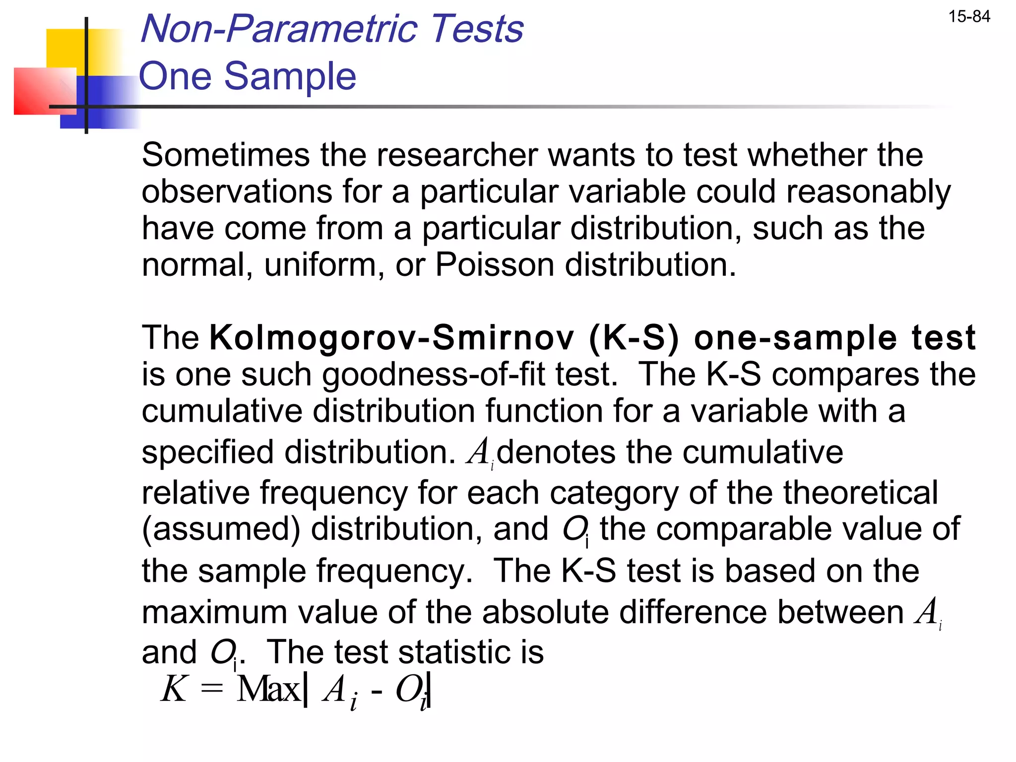 Non-Parametric Tests                                  15-84


One Sample
Sometimes the researcher wants to test whether the
observations for a particular variable could reasonably
have come from a particular distribution, such as the
normal, uniform, or Poisson distribution.

The Kolmogorov-Smirnov (K-S) one-sample test
is one such goodness-of-fit test. The K-S compares the
cumulative distribution function for a variable with a
specified distribution. Ai denotes the cumulative
relative frequency for each category of the theoretical
(assumed) distribution, and Oi the comparable value of
the sample frequency. The K-S test is based on the
maximum value of the absolute difference between Ai
and Oi . The test statistic is
 K = Max A i - Oi
 