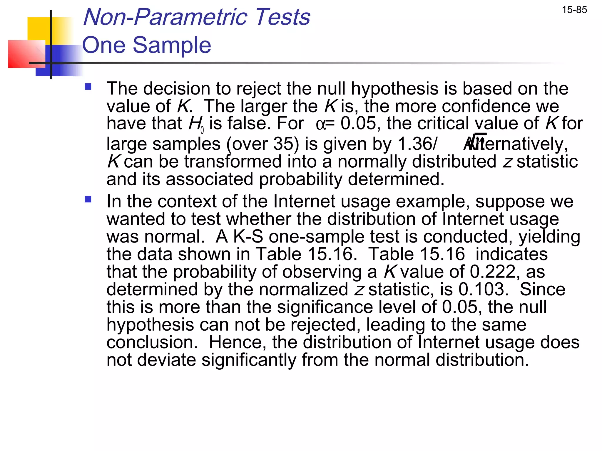 Non-Parametric Tests                                            15-85


One Sample
   The decision to reject the null hypothesis is based on the
    value of K. The larger the K is, the more confidence we
    have that H0 is false. For α= 0.05, the critical value of K for
    large samples (over 35) is given by 1.36/ Alternatively,
                                                     n
    K can be transformed into a normally distributed z statistic
    and its associated probability determined.
   In the context of the Internet usage example, suppose we
    wanted to test whether the distribution of Internet usage
    was normal. A K-S one-sample test is conducted, yielding
    the data shown in Table 15.16. Table 15.16 indicates
    that the probability of observing a K value of 0.222, as
    determined by the normalized z statistic, is 0.103. Since
    this is more than the significance level of 0.05, the null
    hypothesis can not be rejected, leading to the same
    conclusion. Hence, the distribution of Internet usage does
    not deviate significantly from the normal distribution.
 