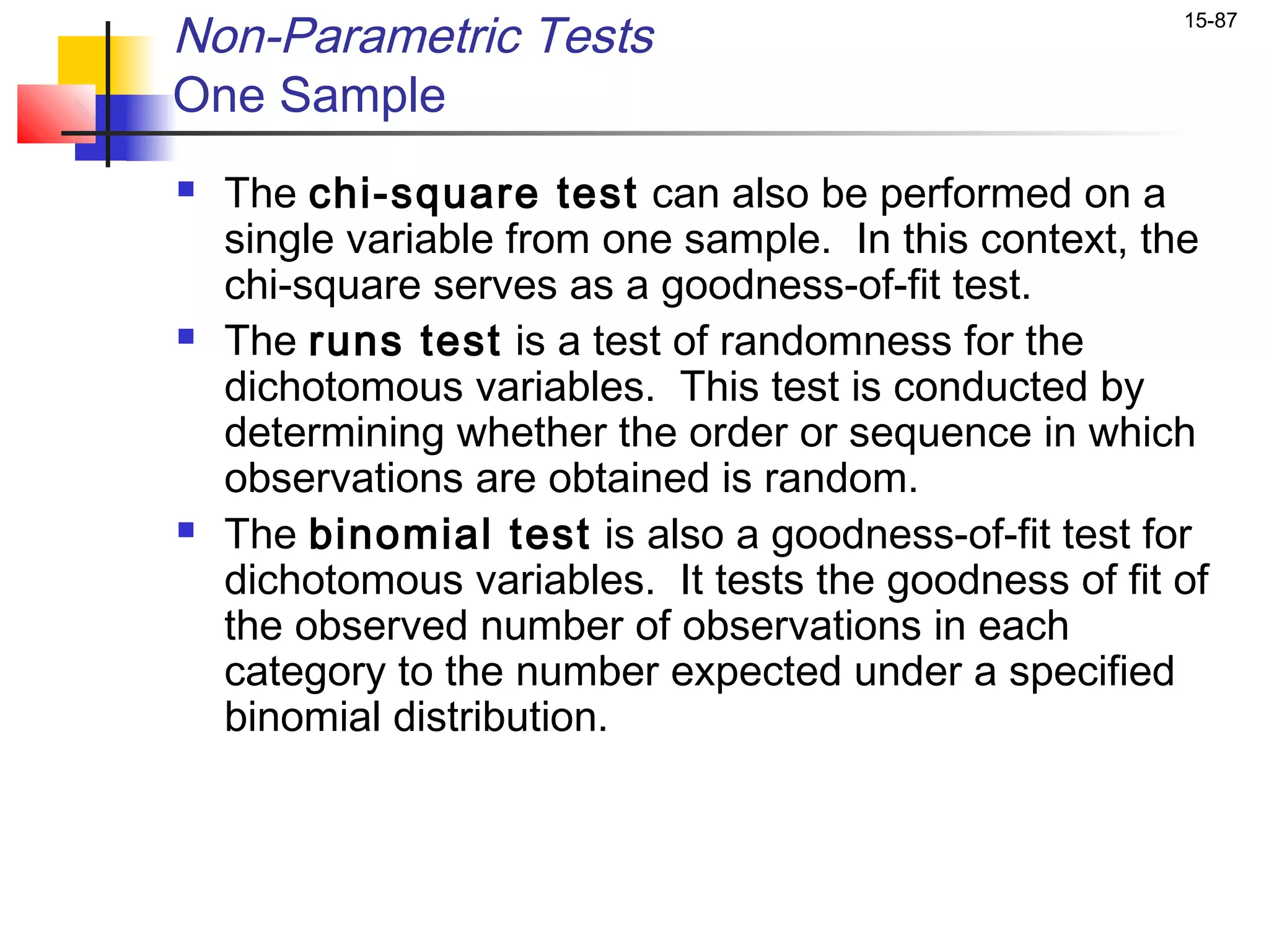 Non-Parametric Tests                                    15-87


One Sample
   The chi-square test can also be performed on a
    single variable from one sample. In this context, the
    chi-square serves as a goodness-of-fit test.
   The runs test is a test of randomness for the
    dichotomous variables. This test is conducted by
    determining whether the order or sequence in which
    observations are obtained is random.
   The binomial test is also a goodness-of-fit test for
    dichotomous variables. It tests the goodness of fit of
    the observed number of observations in each
    category to the number expected under a specified
    binomial distribution.
 
