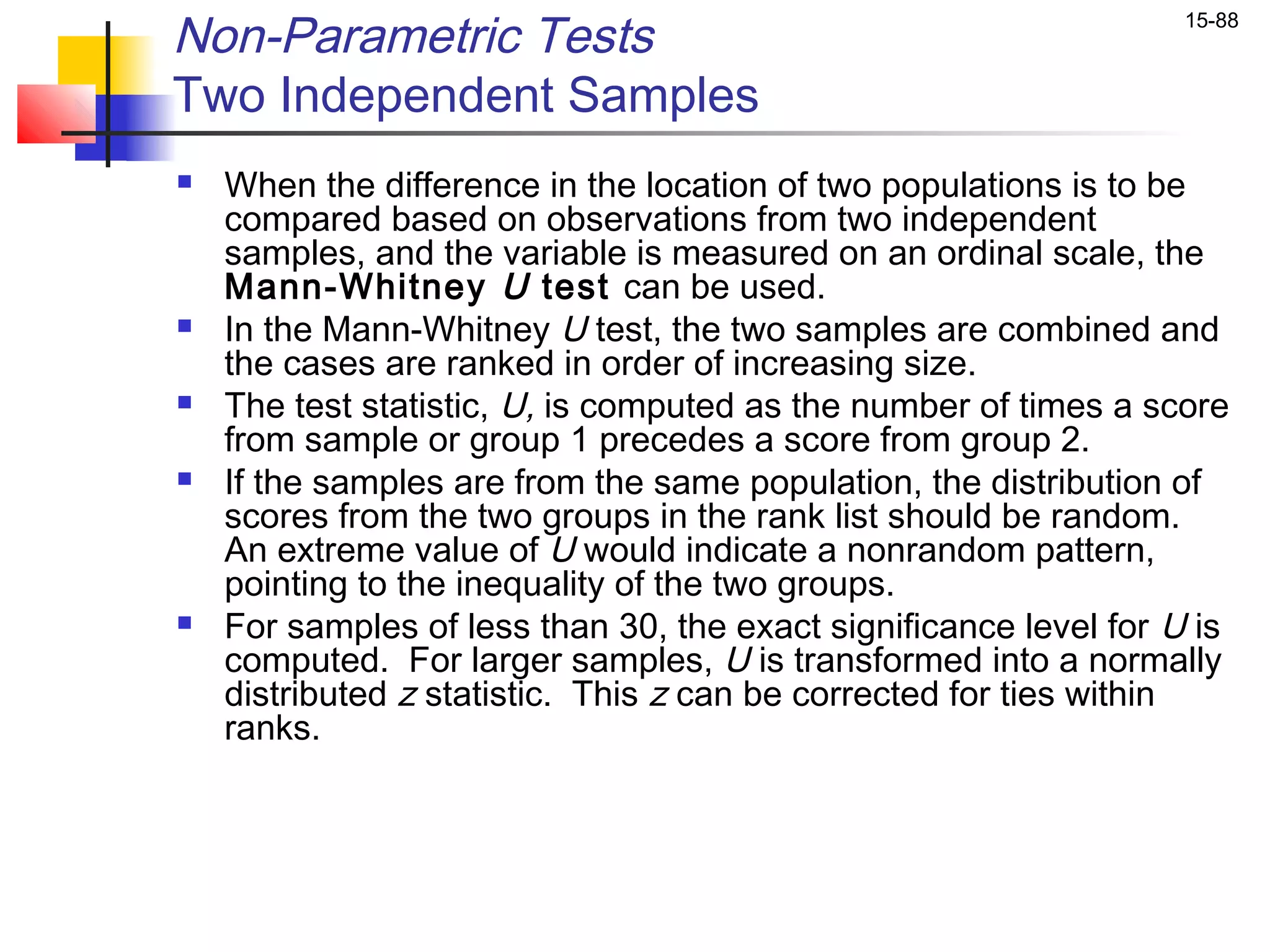 Non-Parametric Tests                                               15-88


Two Independent Samples
   When the difference in the location of two populations is to be
    compared based on observations from two independent
    samples, and the variable is measured on an ordinal scale, the
    Mann-Whitney U test can be used.
   In the Mann-Whitney U test, the two samples are combined and
    the cases are ranked in order of increasing size.
   The test statistic, U, is computed as the number of times a score
    from sample or group 1 precedes a score from group 2.
   If the samples are from the same population, the distribution of
    scores from the two groups in the rank list should be random.
    An extreme value of U would indicate a nonrandom pattern,
    pointing to the inequality of the two groups.
   For samples of less than 30, the exact significance level for U is
    computed. For larger samples, U is transformed into a normally
    distributed z statistic. This z can be corrected for ties within
    ranks.
 
