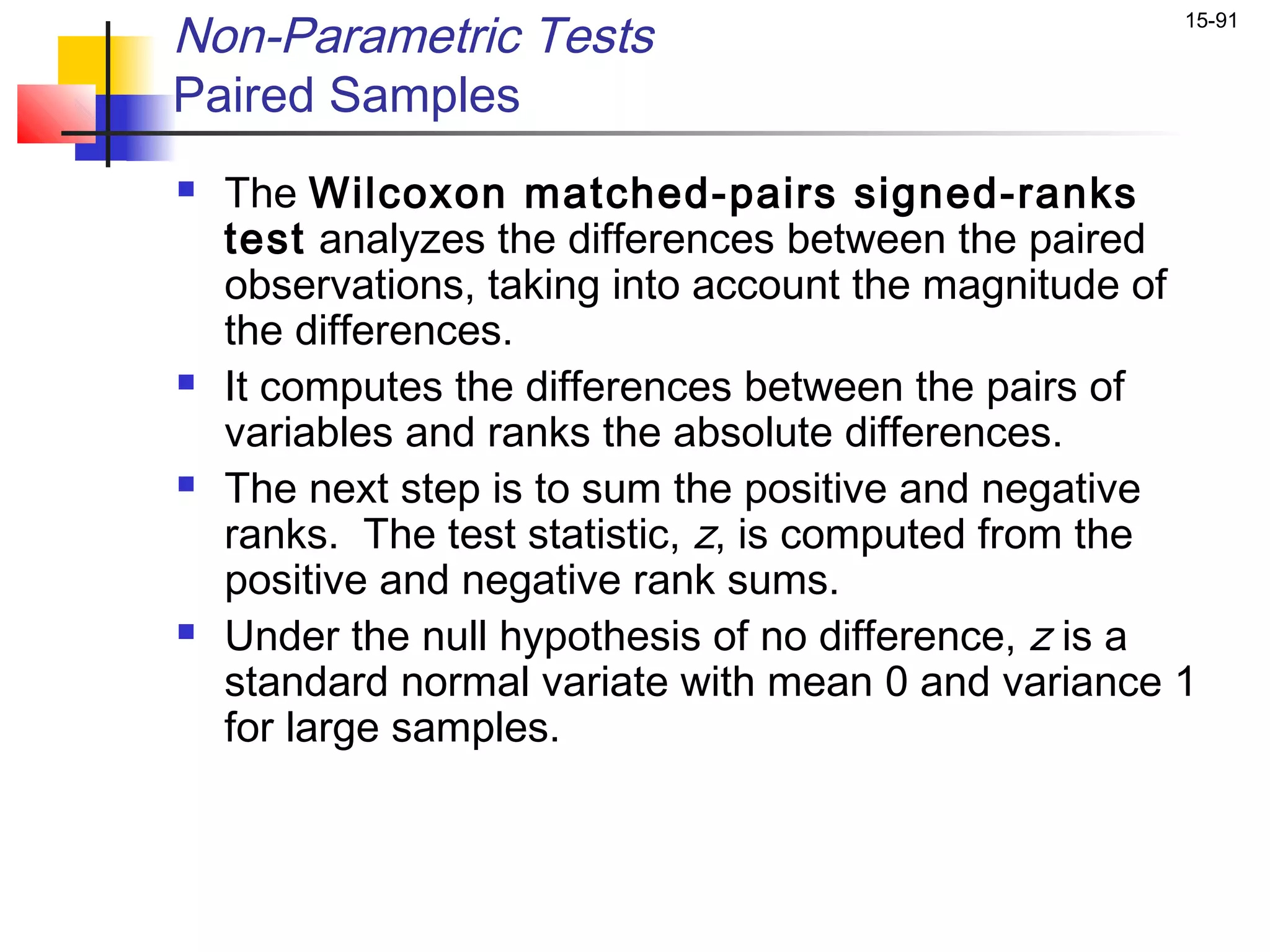 Non-Parametric Tests                                 15-91


Paired Samples
   The Wilcoxon matched-pairs signed-ranks
    test analyzes the differences between the paired
    observations, taking into account the magnitude of
    the differences.
   It computes the differences between the pairs of
    variables and ranks the absolute differences.
   The next step is to sum the positive and negative
    ranks. The test statistic, z, is computed from the
    positive and negative rank sums.
   Under the null hypothesis of no difference, z is a
    standard normal variate with mean 0 and variance 1
    for large samples.
 