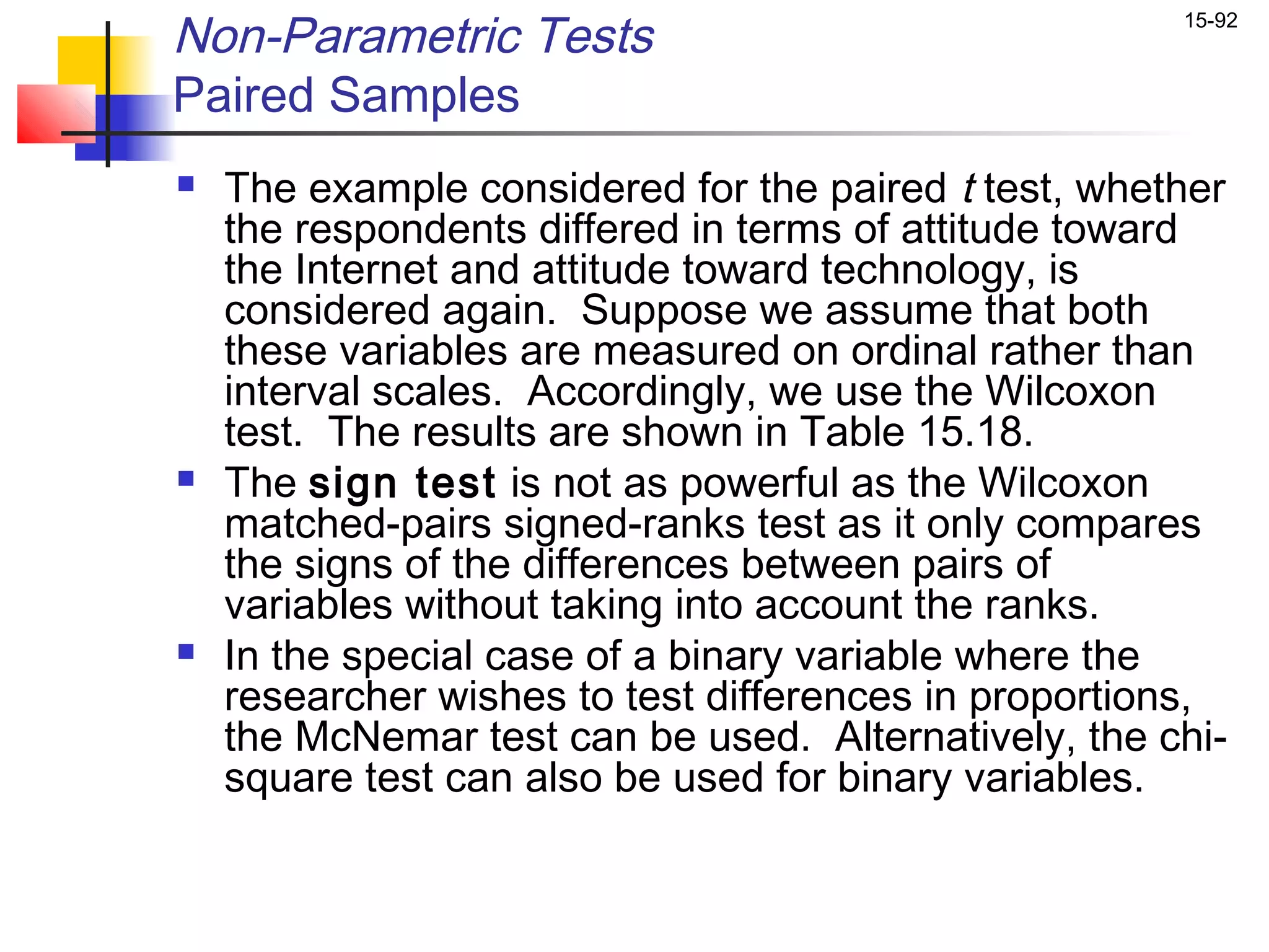 Non-Parametric Tests                                  15-92


Paired Samples
   The example considered for the paired t test, whether
    the respondents differed in terms of attitude toward
    the Internet and attitude toward technology, is
    considered again. Suppose we assume that both
    these variables are measured on ordinal rather than
    interval scales. Accordingly, we use the Wilcoxon
    test. The results are shown in Table 15.18.
   The sign test is not as powerful as the Wilcoxon
    matched-pairs signed-ranks test as it only compares
    the signs of the differences between pairs of
    variables without taking into account the ranks.
   In the special case of a binary variable where the
    researcher wishes to test differences in proportions,
    the McNemar test can be used. Alternatively, the chi-
    square test can also be used for binary variables.
 