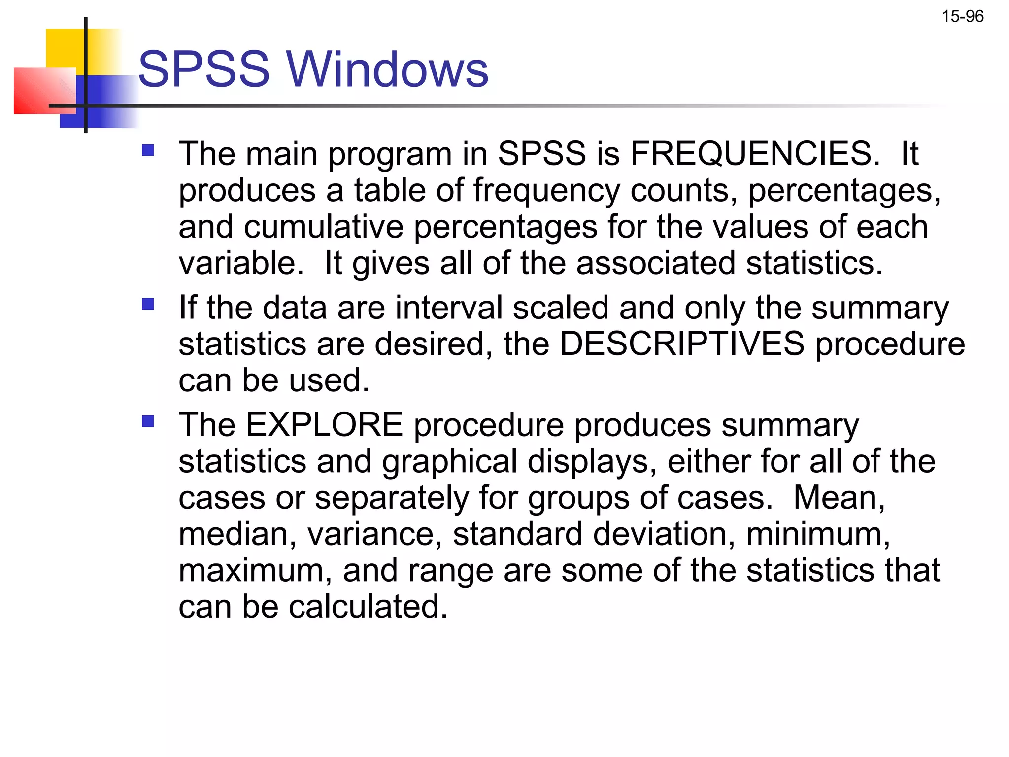 15-96


SPSS Windows
   The main program in SPSS is FREQUENCIES. It
    produces a table of frequency counts, percentages,
    and cumulative percentages for the values of each
    variable. It gives all of the associated statistics.
   If the data are interval scaled and only the summary
    statistics are desired, the DESCRIPTIVES procedure
    can be used.
   The EXPLORE procedure produces summary
    statistics and graphical displays, either for all of the
    cases or separately for groups of cases. Mean,
    median, variance, standard deviation, minimum,
    maximum, and range are some of the statistics that
    can be calculated.
 