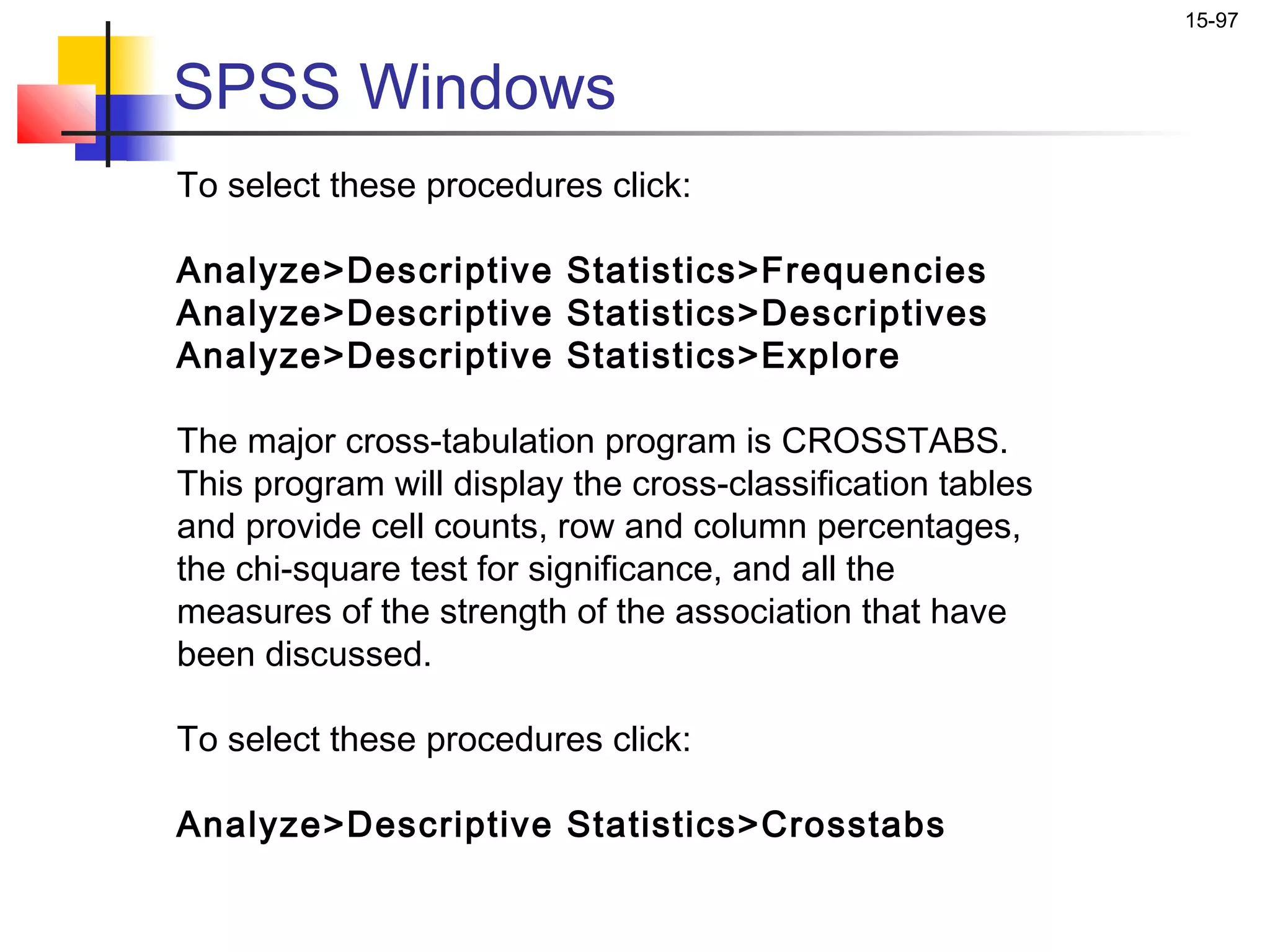 15-97


SPSS Windows
To select these procedures click:

Analyze>Descriptive Statistics>Frequencies
Analyze>Descriptive Statistics>Descriptives
Analyze>Descriptive Statistics>Explore

The major cross-tabulation program is CROSSTABS.
This program will display the cross-classification tables
and provide cell counts, row and column percentages,
the chi-square test for significance, and all the
measures of the strength of the association that have
been discussed.

To select these procedures click:

Analyze>Descriptive Statistics>Crosstabs
 