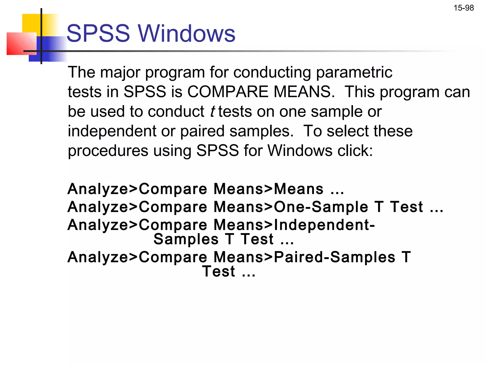 15-98


SPSS Windows
The major program for conducting parametric
tests in SPSS is COMPARE MEANS. This program can
be used to conduct t tests on one sample or
independent or paired samples. To select these
procedures using SPSS for Windows click:

Analyze>Compare Means>Means …
Analyze>Compare Means>One-Sample T Test …
Analyze>Compare Means>Independent-
         Samples T Test …
Analyze>Compare Means>Paired-Samples T
              Test …
 