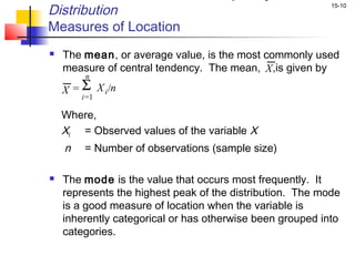 Distribution                                               15-10


Measures of Location
   The mean, or average value, is the most commonly used
    measure of central tendency. The mean, X ,is given by
         n
    X = Σ X i /n
        i=1

    Where,
    Xi = Observed values of the variable X
    n    = Number of observations (sample size)

   The mode is the value that occurs most frequently. It
    represents the highest peak of the distribution. The mode
    is a good measure of location when the variable is
    inherently categorical or has otherwise been grouped into
    categories.
 
