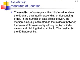 Distribution                                         15-11


Measures of Location
   The median of a sample is the middle value when
    the data are arranged in ascending or descending
    order. If the number of data points is even, the
    median is usually estimated as the midpoint between
    the two middle values – by adding the two middle
    values and dividing their sum by 2. The median is
    the 50th percentile.
 