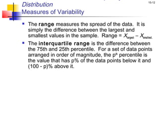 Distribution                                                  15-12


Measures of Variability
   The range measures the spread of the data. It is
    simply the difference between the largest and
    smallest values in the sample. Range = Xlargest – Xsmallest.
   The interquartile range is the difference between
    the 75th and 25th percentile. For a set of data points
    arranged in order of magnitude, the pth percentile is
    the value that has p% of the data points below it and
    (100 - p)% above it.
 