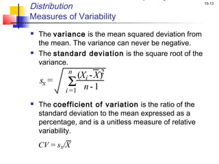 Distribution                                            15-13


Measures of Variability
   The variance is the mean squared deviation from
    the mean. The variance can never be negative.
   The standard deviation is the square root of the
    variance.
              n         2
                (Xi - X )
    sx =     Σ
            i =1 n - 1
   The coefficient of variation is the ratio of the
    standard deviation to the mean expressed as a
    percentage, and is a unitless measure of relative
    variability.
    CV = sx/X
 