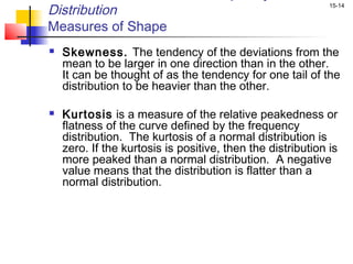 Distribution                                                 15-14


Measures of Shape
   Skewness. The tendency of the deviations from the
    mean to be larger in one direction than in the other.
    It can be thought of as the tendency for one tail of the
    distribution to be heavier than the other.

   Kurtosis is a measure of the relative peakedness or
    flatness of the curve defined by the frequency
    distribution. The kurtosis of a normal distribution is
    zero. If the kurtosis is positive, then the distribution is
    more peaked than a normal distribution. A negative
    value means that the distribution is flatter than a
    normal distribution.
 