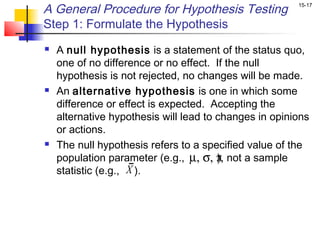 A General Procedure for Hypothesis Testing              15-17


Step 1: Formulate the Hypothesis
   A null hypothesis is a statement of the status quo,
    one of no difference or no effect. If the null
    hypothesis is not rejected, no changes will be made.
   An alternative hypothesis is one in which some
    difference or effect is expected. Accepting the
    alternative hypothesis will lead to changes in opinions
    or actions.
   The null hypothesis refers to a specified value of the
    population parameter (e.g., µ, σ, π not a sample
                                        ),
    statistic (e.g., X ).
 