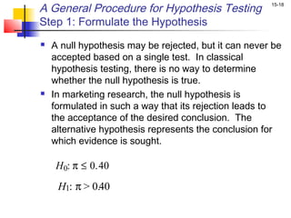 A General Procedure for Hypothesis Testing             15-18


Step 1: Formulate the Hypothesis
   A null hypothesis may be rejected, but it can never be
    accepted based on a single test. In classical
    hypothesis testing, there is no way to determine
    whether the null hypothesis is true.
   In marketing research, the null hypothesis is
    formulated in such a way that its rejection leads to
    the acceptance of the desired conclusion. The
    alternative hypothesis represents the conclusion for
    which evidence is sought.

     H 0: π ≤ 0.40
     H1: π > 0.40
 