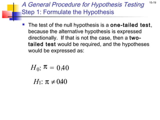 A General Procedure for Hypothesis Testing             15-19


Step 1: Formulate the Hypothesis
   The test of the null hypothesis is a one-tailed test,
    because the alternative hypothesis is expressed
    directionally. If that is not the case, then a two-
    tailed test would be required, and the hypotheses
    would be expressed as:


     H 0: π = 0.40
      H1: π ≠ 0. 0
               4
 