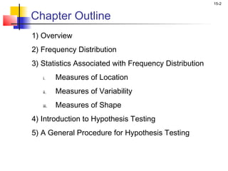 15-2


Chapter Outline
1) Overview
2) Frequency Distribution
3) Statistics Associated with Frequency Distribution
   i.     Measures of Location
   ii.    Measures of Variability
   iii.   Measures of Shape
4) Introduction to Hypothesis Testing
5) A General Procedure for Hypothesis Testing
 
