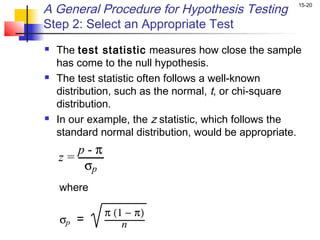 A General Procedure for Hypothesis Testing            15-20


Step 2: Select an Appropriate Test
   The test statistic measures how close the sample
    has come to the null hypothesis.
   The test statistic often follows a well-known
    distribution, such as the normal, t, or chi-square
    distribution.
   In our example, the z statistic, which follows the
    standard normal distribution, would be appropriate.
       p-π
    z=
        σp
    where

             π (1 − π)
    σp =         n
 
