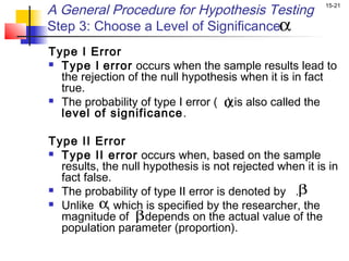A General Procedure for Hypothesis Testing               15-21


Step 3: Choose a Level of Significanceα
Type I Error
 Type I error occurs when the sample results lead to
  the rejection of the null hypothesis when it is in fact
  true.
                                    α
 The probability of type I error ( ) is also called the
  level of significance .

Type II Error
 Type II error occurs when, based on the sample
  results, the null hypothesis is not rejected when it is in
  fact false.
 The probability of type II error is denoted by .β

 Unlike α which is specified by the researcher, the
            ,
  magnitude of βdepends on the actual value of the
  population parameter (proportion).
 