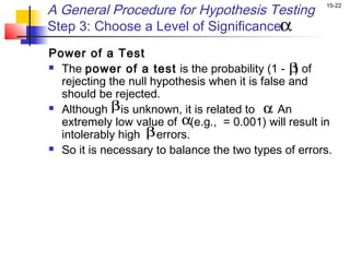 A General Procedure for Hypothesis Testing            15-22


Step 3: Choose a Level of Significanceα
Power of a Test
 The power of a test is the probability (1 - β of)
  rejecting the null hypothesis when it is false and
  should be rejected.
 Although β is unknown, it is related to α An
                                             .
  extremely low value of α(e.g., = 0.001) will result in
  intolerably high β errors.
 So it is necessary to balance the two types of errors.
 