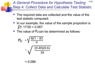 A General Procedure for Hypothesis Testing             15-25


Step 4: Collect Data and Calculate Test Statistic
   The required data are collected and the value of the
    test statistic computed.
   In our example, the value of the sample proportion is
     p 17/30 = 0.567.
       =
   The value of σpcan be determined as follows:

    σp =     π(1 - π)
                n
                (0.40)(0.6)
         =
                    30

         = 0.089
 