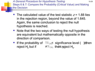 A General Procedure for Hypothesis Testing                      15-29

Steps 6 & 7: Compare the Probability (Critical Value) and Making
the Decision

   The calculated value of the test statistic z = 1.88 lies
    in the rejection region, beyond the value of 1.645.
    Again, the same conclusion to reject the null
    hypothesis is reached.
   Note that the two ways of testing the null hypothesis
    are equivalent but mathematically opposite in the
    direction of comparison.
                              <                       α
    If the probability of TS CAL significance level ( ) then
    reject H0 but if      > CAL then CR
                           TS      TS reject H 0 .
 