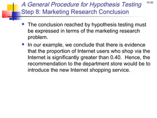 A General Procedure for Hypothesis Testing               15-30


Step 8: Marketing Research Conclusion
   The conclusion reached by hypothesis testing must
    be expressed in terms of the marketing research
    problem.
   In our example, we conclude that there is evidence
    that the proportion of Internet users who shop via the
    Internet is significantly greater than 0.40. Hence, the
    recommendation to the department store would be to
    introduce the new Internet shopping service.
 