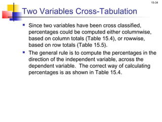 15-34


Two Variables Cross-Tabulation
   Since two variables have been cross classified,
    percentages could be computed either columnwise,
    based on column totals (Table 15.4), or rowwise,
    based on row totals (Table 15.5).
   The general rule is to compute the percentages in the
    direction of the independent variable, across the
    dependent variable. The correct way of calculating
    percentages is as shown in Table 15.4.
 