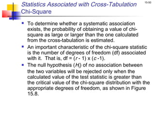 Statistics Associated with Cross-Tabulation                15-50


Chi-Square
   To determine whether a systematic association
    exists, the probability of obtaining a value of chi-
    square as large or larger than the one calculated
    from the cross-tabulation is estimated.
   An important characteristic of the chi-square statistic
    is the number of degrees of freedom (df) associated
    with it. That is, df = (r - 1) x (c -1).
   The null hypothesis (H0) of no association between
    the two variables will be rejected only when the
    calculated value of the test statistic is greater than
    the critical value of the chi-square distribution with the
    appropriate degrees of freedom, as shown in Figure
    15.8.
 