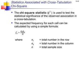 Statistics Associated with Cross-Tabulation               15-52


Chi-Square
   The chi-square statistic (χ 2 ) is used to test the
    statistical significance of the observed association in
    a cross-tabulation.
   The expected frequency for each cell can be
    calculated by using a simple formula:
         nrnc
     fe = n

    where          nr     = total number in the row
                   nc     = total number in the column
                   n      = total sample size
 