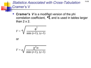 Statistics Associated with Cross-Tabulation            15-58


Cramer’s V
   Cramer's V is a modified version of the phi
    correlation coefficient, φand is used in tables larger
                              ,
    than 2 x 2.
                   2
                  φ
    V=
           min (r-1), (c-1)
    or

                χ 2/n
    V=
           min (r-1), (c-1)
 