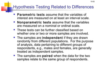15-62


Hypothesis Testing Related to Differences
   Parametric tests assume that the variables of
    interest are measured on at least an interval scale.
   Nonparametric tests assume that the variables
    are measured on a nominal or ordinal scale.
   These tests can be further classified based on
    whether one or two or more samples are involved.
   The samples are independent if they are drawn
    randomly from different populations. For the purpose
    of analysis, data pertaining to different groups of
    respondents, e.g., males and females, are generally
    treated as independent samples.
   The samples are paired when the data for the two
    samples relate to the same group of respondents.
 