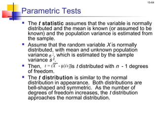 15-64


Parametric Tests
   The t statistic assumes that the variable is normally
    distributed and the mean is known (or assumed to be
    known) and the population variance is estimated from
    the sample.
   Assume that the random variable X is normally
    distributed, with mean and unknown population
    variance σ 2, which is estimated by the sample
    variance s 2 .
   Then, t = (X - µ)/s Xis t distributed with n - 1 degrees
    of freedom.
   The t distribution is similar to the normal
    distribution in appearance. Both distributions are
    bell-shaped and symmetric. As the number of
    degrees of freedom increases, the t distribution
    approaches the normal distribution.
 